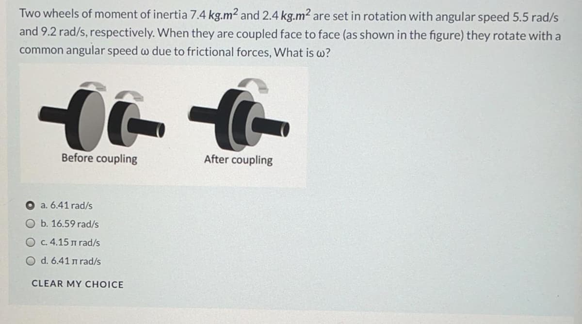 Two wheels of moment of inertia 7.4 kg.m2 and 2.4 kg.m2 are set in rotation with angular speed 5.5 rad/s
and 9.2 rad/s, respectively. When they are coupled face to face (as shown in the figure) they rotate with a
common angular speed w due to frictional forces, What is w?
Before coupling
After coupling
a. 6.41 rad/s
O b. 16.59 rad/s
O c. 4.15 m rad/s
O d. 6.41 n rad/s
CLEAR MY CHOICE
