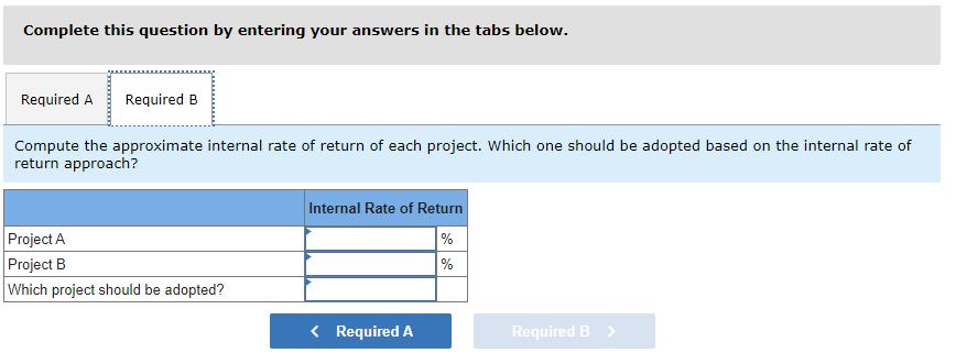 Complete this question by entering your answers in the tabs below.
Required A Required B
Compute the approximate internal rate of return of each project. Which one should be adopted based on the internal rate of
return approach?
Project A
Project B
Which project should be adopted?
Internal Rate of Return
%
%
< Required A
Required B >