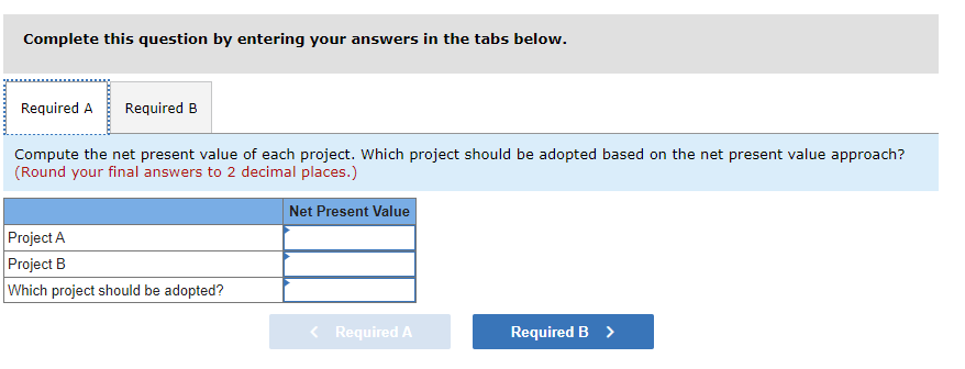 Complete this question by entering your answers in the tabs below.
Required A Required B
Compute the net present value of each project. Which project should be adopted based on the net present value approach?
(Round your final answers to 2 decimal places.)
Net Present Value
Project A
Project B
Which project should be adopted?
Required A
Required B >