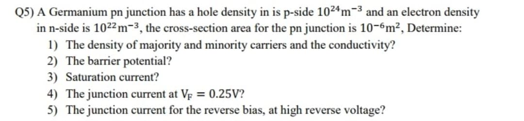 Q5) A Germanium pn junction has a hole density in is p-side 1024m-3 and an electron density
in n-side is 1022 m-3, the cross-section area for the pn junction is 10-6m², Determine:
1) The density of majority and minority carriers and the conductivity?
2) The barrier potential?
3) Saturation current?
4) The junction current at VF = 0.25V?
5) The junction current for the reverse bias, at high reverse voltage?
%3D
