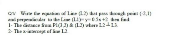 Q1/ Wirte the equation of Line (L2) that pass through point (-2,1)
and perpendicular to the Line (L1)=y= 0.5x +2 then find:
1- The distance from P1(3,2) & (L2) where L2-L3.
2- The x-intercept of line L2.
