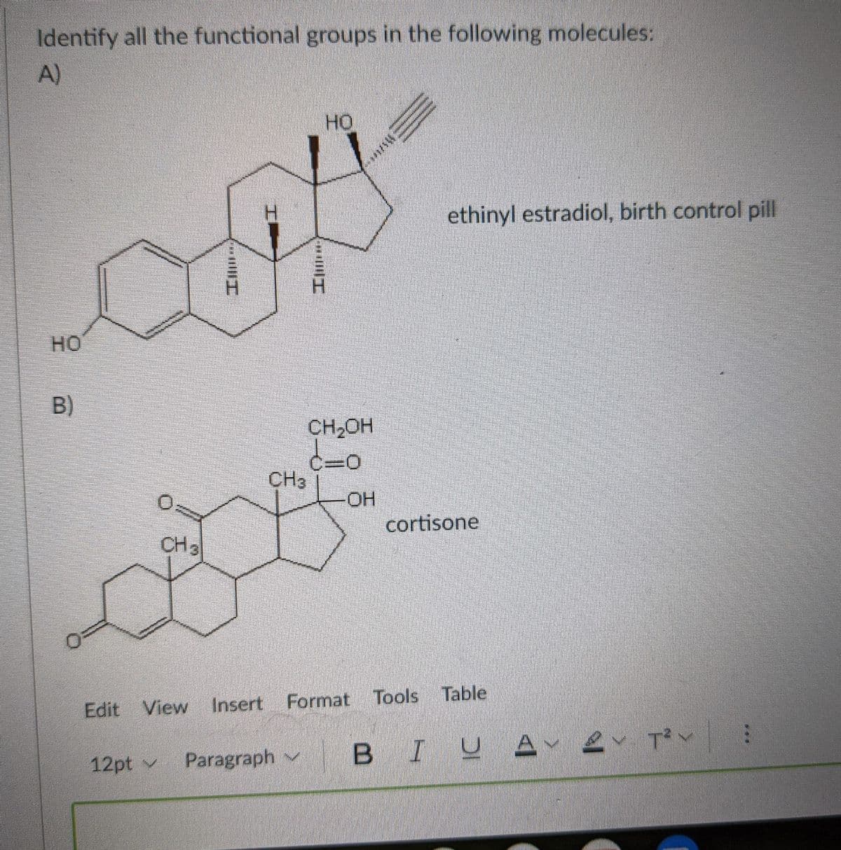 Identify all the functional groups in the following molecules:
A)
HO
ethinyl estradiol, birth control pill
HO
B)
CH2OH
C30
CH3
HO-
cortisone
CH3
Table
Edit View
Insert Format Tools
Paragraph v
BIUA 2 Tv
12pt v
I
