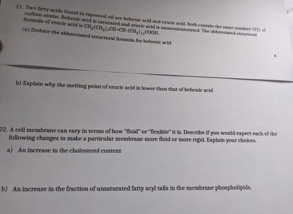 21. Two fatty acids found in rapeseed oil are behenic acid and erucic acid. Both contain the same number (22) of
carbon atoms. Behenic acid is saturated and erucic acid is monounsaturated. The abbreviated structural
formula of erucic acid is CH, (CH,),CH=CH-(CH2)11COOH.
(a) Deduce the abbreviated structural formula for behenic acid
4
b) Explain why the melting point of erucic acid is lower than that of behenic acid
22. A cell membrane can vary in terms of how "fluid" or "flexible" it is. Describe if you would expect each of the
following changes to make a particular membrane more fluid or more rigid. Explain your choices.
a) An increase in the cholesterol content
b) An increase in the fraction of unsaturated fatty acyl tails in the membrane phospholipids.
