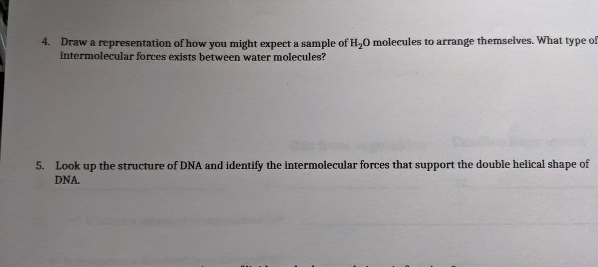 4. Draw a representation of how you might expect a sample of H,0 molecules to arrange themselves. What type of
intermolecular forces exists between water molecules?
5. Look up the structure of DNA and identify the intermolecular forces that support the double helical shape of
DNA.
