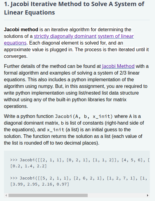 Jacobi method is an iterative algorithm for determining the
solutions of a strictly diagonally dominant system of linear
equations. Each diagonal element is solved for, and an
approximate value is plugged in. The process is then iterated until it
converges.
Further details of the method can be found at Jacobi Method with a
formal algorithm and examples of solving a system of 2/3 linear
equations. This also includes a python implementation of the
algorithm using numpy. But, in this assignment, you are required to
write python implementation using list/nested list data structure
without using any of the built-in python libraries for matrix
operations.
Write a python function Jacobi(A, b, x_init) where A is a
diagonal dominant matrix, b is list of constants (right-hand side of
the equations), and x_init (a list) is an initial guess to the
solution. The function returns the solution as a list (each value of
the list is rounded off to two decimal places).
>>> Jacobi([[2, 1, 1], [0, 2, 1], [1, 1, 2]], [4, 5, 6], [
[0.2, 1.4, 2.2]
>>> Jacobi([[5, 2, 1, 1], [2, 6, 2, 1], [1, 2, 7, 1], [1,
[3.99, 2.95, 2.16, 0.97]
