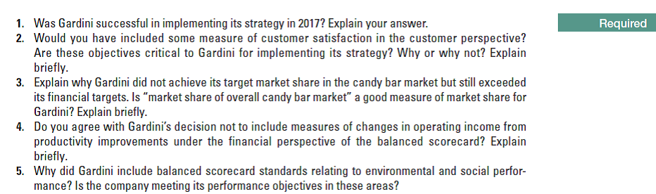 1. Was Gardini successful in implementing its strategy in 2017? Explain your answer.
2. Would you have included some measure of customer satisfaction in the customer perspective?
Are these objectives critical to Gardini for implementing its strategy? Why or why not? Explain
briefly.
3. Explain why Gardini did not achieve its target market share in the candy bar market but still exceeded
its financial targets. Is "market share of overall candy bar market" a good measure of market share for
Gardini? Explain briefly.
4. Do you agree with Gardini's decision not to include measures of changes in operating income from
productivity improvements under the financial perspective of the balanced scorecard? Explain
briefly.
5. Why did Gardini include balanced scorecard standards relating to environmental and social perfor-
mance? Is the company meeting its performance objectives in these areas?
Required
