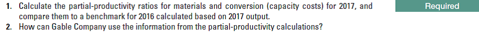 1. Calculate the partial-productivity ratios for materials and conversion (capacity costs) for 2017, and
compare them to a benchmark for 2016 calculated based on 2017 output.
2. How can Gable Company use the information from the partial-productivity calculations?
Required
