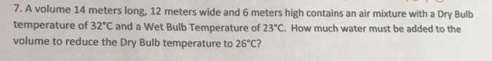 7. A volume 14 meters long, 12 meters wide and 6 meters high contains an air mixture with a Dry Bulb
temperature of 32°C and a Wet Bulb Temperature of 23°C. How much water must be added to the
volume to reduce the Dry Bulb temperature to 26°C?
