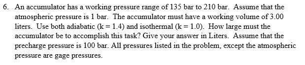 6. An accumulator has a working pressure range of 135 bar to 210 bar. Assume that the
atmospheric pressure is 1 bar. The accumulator must have a working volume of 3.00
liters. Use both adiabatic (k = 1.4) and isothermal (k = 1.0). How large must the
accumulator be to accomplish this task? Give your answer in Liters. Assume that the
precharge pressure is 100 bar. All pressures listed in the problem, except the atmospheric
pressure are gage pressures.
