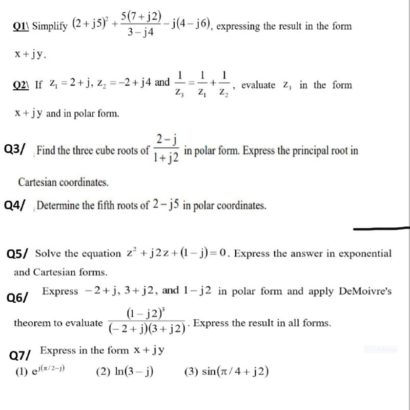 Q1\ Simplify (2+ js} + 2(7+J2) - j(4-j6), expressing the result in the form
Q11 Simplify (2+ j5) +
3- j4
-j(4-j6), expressing the result in the form
x+ jy.
1 1
1
evaluate z, in the form
Z,
Q2\ If Z = 2+j, z, = -2+ j4 and
Z, z,
X +jy and in polar form.
2-j
Q3/ Find the three cube roots of
1+ j2
in polar form. Express the principal root in
Cartesian coordinates.
Q4/ Determine the fifth roots of 2- j5 in polar coordinates.
Q5/ Solve the equation z + j2 z+ (1– j)= 0. Express the answer in exponential
and Cartesian forms.
Express -2+ j, 3+ j2, and 1-j2 in polar form and apply DeMoivre's
Q6/
(1– j2)
theorem to evaluate E2+ i)(3+ i2) Express the result in all forms.
07/ Express in the form x+jy
(2) In(3 – j)
(1) e(n/2-j)
(3) sin(t/4 + j2)
