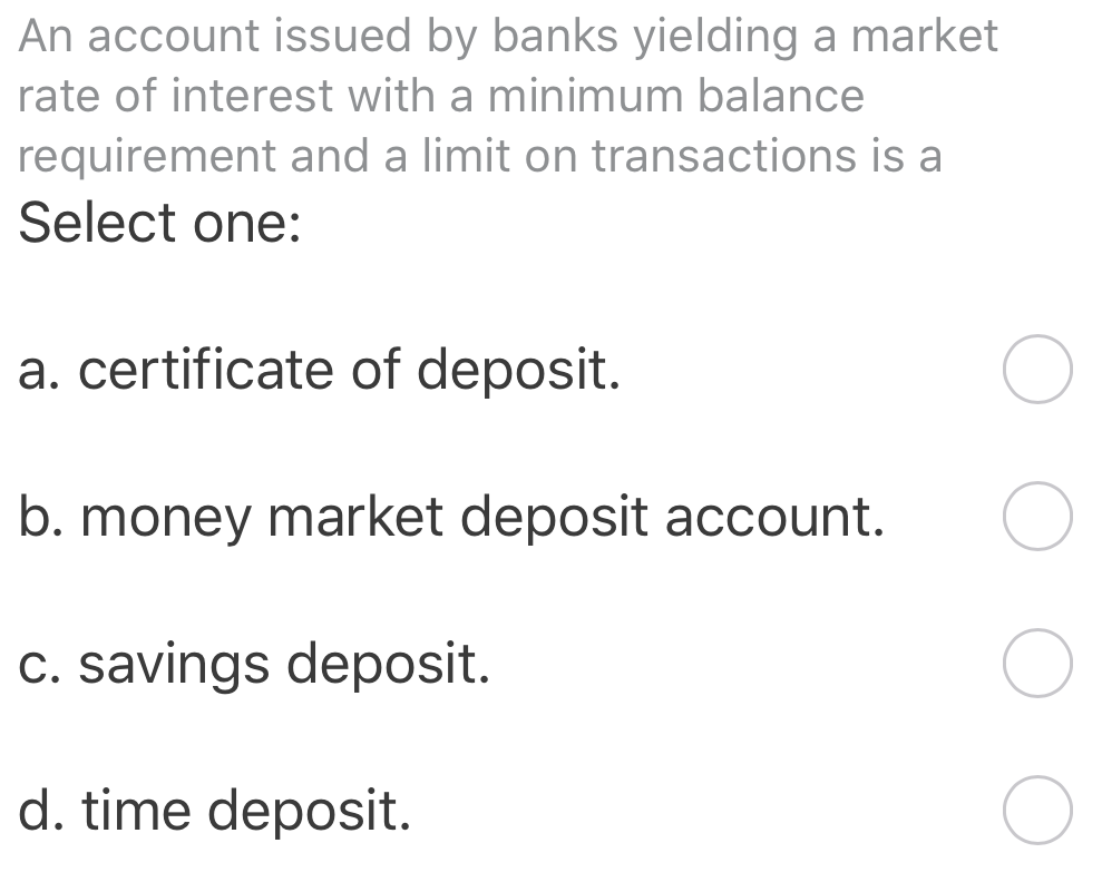 An account issued by banks yielding a market
rate of interest with a minimum balance
requirement and a limit on transactions is a
Select one:
a. certificate of deposit.
b. money market deposit account.
c. savings deposit.
d. time deposit.
