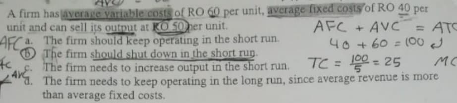 A firm hasaverage variable Costs of RO 60 per unit, average fixed costs of RO 40 per
unit and can sell its output at KO 50ner unit.
AFC + AVC
= ATC
40 + 60 = (00 J
TC = 0 = 25
AFCa. The firm should keep operating in the short run.
The firm should shut down in the short run.
c. The firm needs to increase output in the short run.
The firm needs to keep operating in the long run, since average revenue is more
than average fixed costs.
MC
%3D
