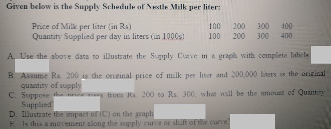 Given below is the Supply Schedule of Nestle Milk
per
liter:
Price of Milk per liter (in Rs)
100
200
300
400
Quantity Supplied per day in liters (in 1000s)
100
200
300
400
A Use the above data to illustrate the Supply Curve in a graph with complete labels.
B. Assume Rs. 200 is the original price of milk per liter and 200,000 liters is the original
quantity of supply
C. Suppose the price ruses from Rs. 200 to Rs. 300, what wvill be the amount of Quantity
Supplied
D. Illustrate the impact of (C) on the graph
E. Is this a movement along the supply curve or shift of the curve
