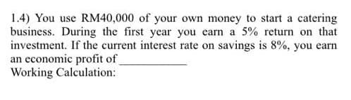 1.4) You use RM40,000 of your own money to start a catering
business. During the first year you earn a 5% return on that
investment. If the current interest rate on savings is 8%, you earn
an economic profit of
Working Calculation:
