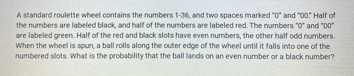 A standard roulette wheel contains the numbers 1-36, and two spaces marked "0" and "00" Half of
the numbers are labeled black, and half of the numbers are labeled red. The numbers "0" and "00"
are labeled green. Half of the red and black slots have even numbers, the other half odd numbers.
When the wheel is spun, a ball rolls along the outer edge of the wheel until it falls into one of the
numbered slots. What is the probability that the ball lands on an even number or a black number?
