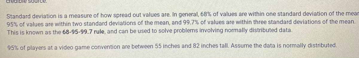 credible source.
Standard deviation is a measure of how spread out values are. In general, 68% of values are within one standard deviation of the mear
95% of values are within two standard deviations of the mean, and 99.7% of values are within three standard deviations of the mean.
This is known as the 68-95-99.7 rule, and can be used to solve problems involving normally distributed data.
95% of players at a video game convention are between 55 inches and 82 inches tall. Assume the data is normally distributed.
