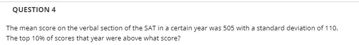 QUESTION 4
The mean score on the verbal section of the SAT in a certain year was 505 with a standard deviation of 110.
The top 10% of scores that year were above what score?
