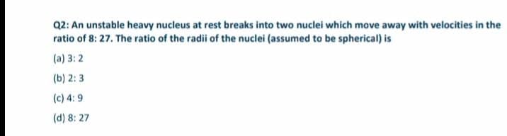 Q2: An unstable heavy nucleus at rest breaks into two nuclei which move away with velocities in the
ratio of 8: 27. The ratio of the radii of the nuclei (assumed to be spherical) is
(a) 3: 2
(b) 2: 3
(c) 4: 9
(d) 8: 27
