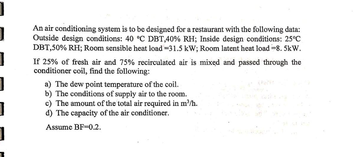 ]
1
]
1
7
An air conditioning system is to be designed for a restaurant with the following data:
Outside design conditions: 40 °C DBT,40% RH; Inside design conditions: 25°C
DBT,50% RH; Room sensible heat load = 31.5 kW; Room latent heat load =8.5kW.
If 25% of fresh air and 75% recirculated air is mixed and passed through the
conditioner coil, find the following:
a) The dew point temperature of the coil.
b) The conditions of supply air to the room.
c) The amount of the total air required in m³/h.
d) The capacity of the air conditioner.
Assume BF-0.2.
