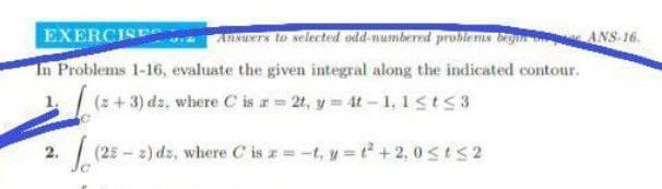 EXERCISE
Ansuers to selected odd-numbered problems begn ANS-16.
In Problems 1-16, evaluate the given integral along the indicated contour.
(2+3) dz, where C is a= 2t, y 4t-1, 1st53
| (25 - 2) dz, where C is a= -t, y = t + 2, 0<tS2
2.
