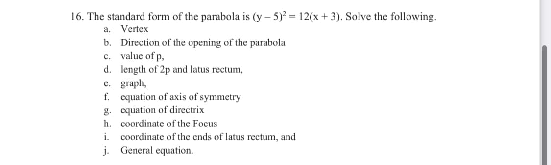 16. The standard form of the parabola is (y – 5)? = 12(x + 3). Solve the following.
а.
Vertex
b. Direction of the opening of the parabola
c. value of p,
d. length of 2p and latus rectum,
e. graph,
f. equation of axis of symmetry
g. equation of directrix
h. coordinate of the Focus
coordinate of the ends of latus rectum, and
i.
j.
General equation.
