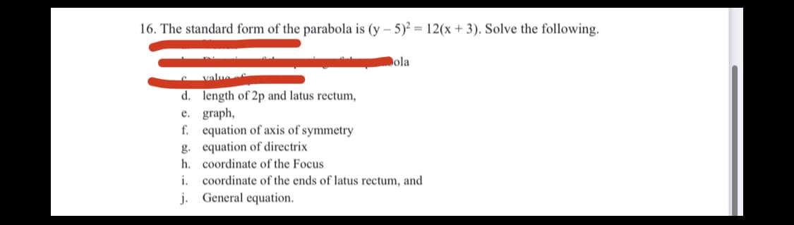 16. The standard form of the parabola is (y – 5)² = 12(x + 3). Solve the following.
Dola
value
d. length of 2p and latus rectum,
e. graph,
f. equation of axis of symmetry
g. equation of directrix
h. coordinate of the Focus
coordinate of the ends of latus rectum, and
General equation.
i.
j.
