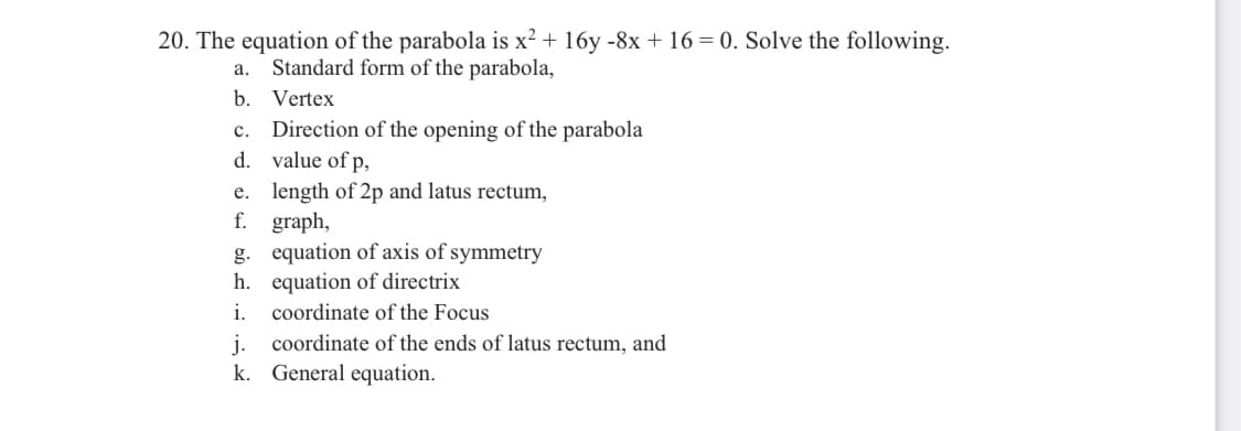 20. The equation of the parabola is x² + 16y -8x + 16 = 0. Solve the following.
Standard form of the parabola,
а.
b. Vertex
Direction of the opening of the parabola
d. value of p,
c.
e. length of 2p and latus rectum,
f. graph,
g. equation of axis of symmetry
h. equation of directrix
i.
coordinate of the Focus
j.
coordinate of the ends of latus rectum, and
k. General equation.
