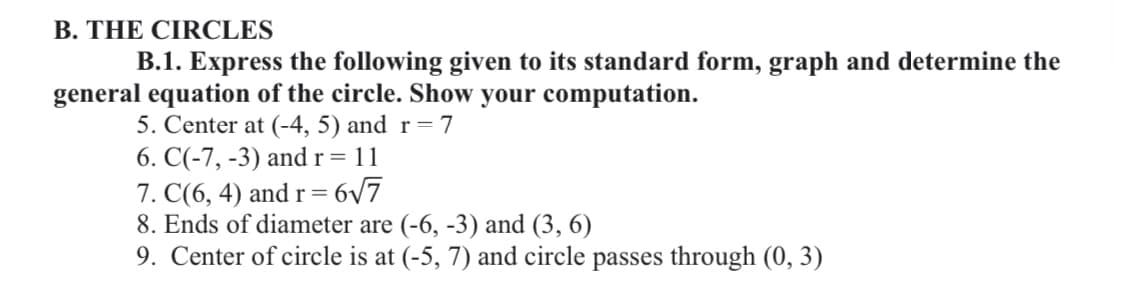 B. THE CIRCLES
B.1. Express the following given to its standard form, graph and determine the
general equation of the circle. Show your computation.
5. Center at (-4, 5) and r=7
6. C(-7, -3) and r = 11
7. C(6, 4) and r = 6/7
8. Ends of diameter are (-6, -3) and (3, 6)
9. Center of circle is at (-5, 7) and circle passes through (0, 3)
