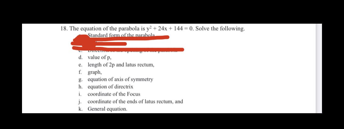 18. The equation of the parabola is y? + 24x + 144 = 0. Solve the following.
Standard form of the parabola
d. value of p,
e. length of 2p and latus rectum,
f. graph,
g. equation of axis of symmetry
h. equation of directrix
coordinate of the Focus
j. coordinate of the ends of latus rectum, and
k. General equation.
i.
