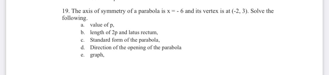 19. The axis of symmetry of a parabola is x = - 6 and its vertex is at (-2, 3). Solve the
following.
а.
value of p,
b. length of 2p and latus rectum,
Standard form of the parabola,
d. Direction of the opening of the parabola
e. graph,
с.
