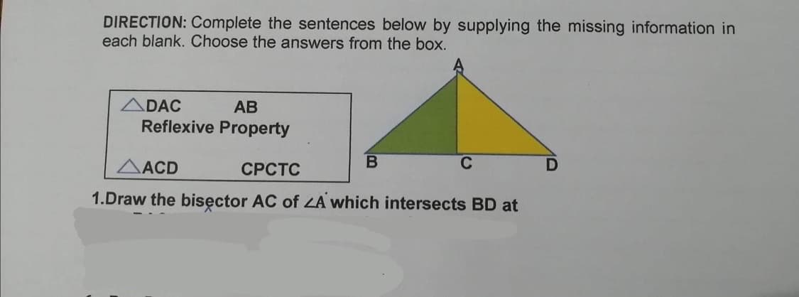 DIRECTION: Complete the sentences below by supplying the missing information in
each blank. Choose the answers from the box.
ADAC
АВ
Reflexive Property
AACD
СРСТС
C
1.Draw the bisęctor AC of ZA which intersects BD at
