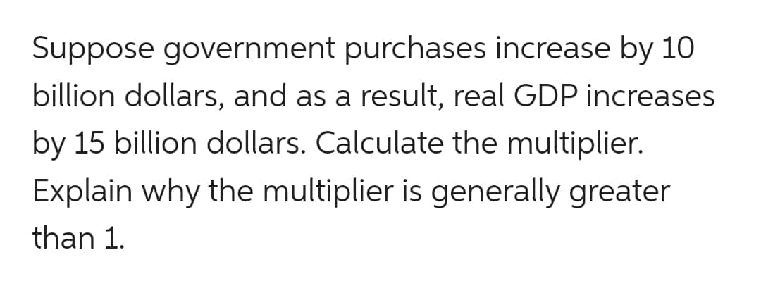 Suppose government purchases increase by 10
billion dollars, and as a result, real GDP increases
by 15 billion dollars. Calculate the multiplier.
Explain why the multiplier is generally greater
than 1.