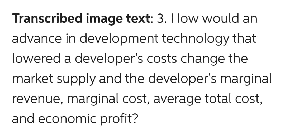 Transcribed image text: 3. How would an
advance in development technology that
lowered a developer's costs change the
market supply and the developer's marginal
revenue, marginal cost, average total cost,
and economic profit?