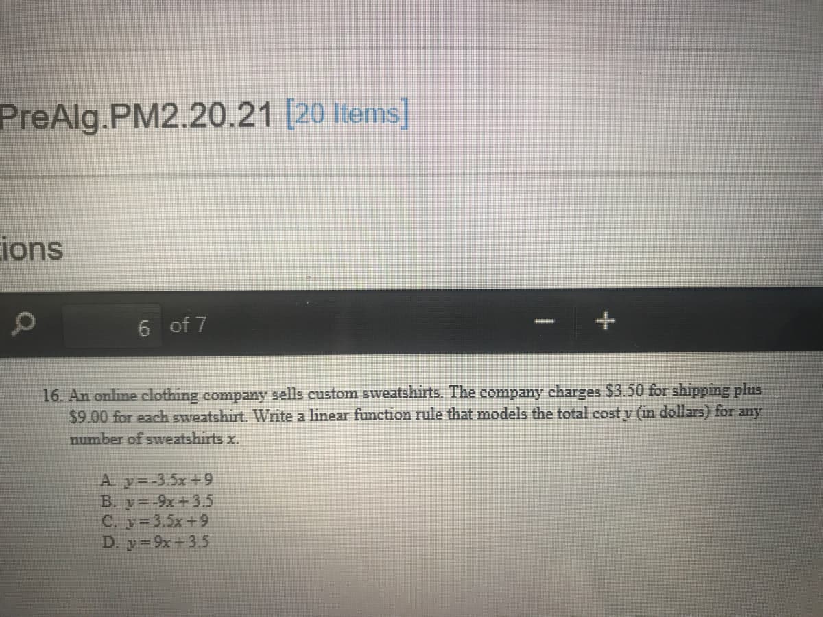 PreAlg.PM2.20.21 [20 Items]
ions
6 of 7
16. An online clothing company sells custom sweatshirts. The company charges $3.50 for shipping plus
$9.00 for each sweatshirt. Write a linear function rule that models the total cost y (in dollars) for any
number of sweatshirts x.
A y=-3.5x+9
B. y=-9x+3.5
C. y 3.5x+9
D. y=9x+3.5
