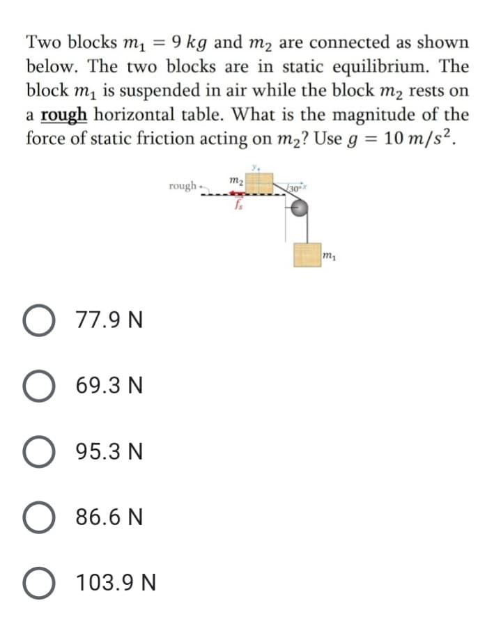 Two blocks m, = 9 kg and m2 are connected as shown
below. The two blocks are in static equilibrium. The
m, is suspended in air while the block m2 rests on
a rough horizontal table. What is the magnitude of the
force of static friction acting on m2? Use g = 10 m/s².
block
m2
rough -
30x
O 77.9 N
O 69.3 N
O 95.3 N
O 86.6 N
O 103.9 N

