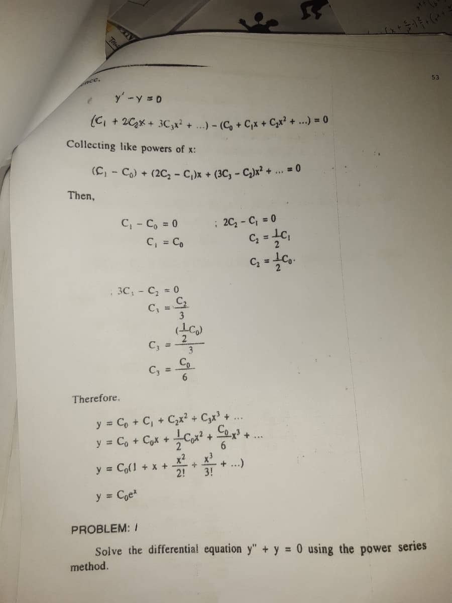 Encc,
53
y'-y = 0
(C, + 2Cx + 3C,x + ..)- (C, + C,x + Cx? + ...) = 0
Collecting like powers of x:
(C)
- Co) + (2C, - C,)x + (3C, - C)x? + ... = 0
Then,
C, - C, 0
C, = Co
: 20- C, = 0
%3D
3C,- C, 0
C, =
3
2.
C, =
3.
C; =
Therefore,
y = C, + C, + C,x? + C,x' + ..
y = C, + Cyx + C,x? + C+
x2
y = Co(l + x +
2!
+ ...)
3!
y = Coe
PROBLEM: I
Solve the differential equation y" + y = 0 using the power series
method.
Tolu
