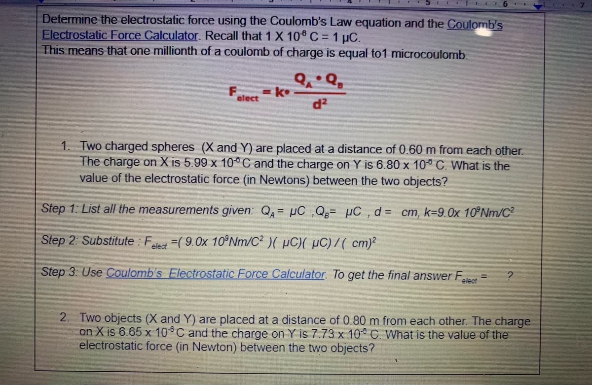 Determine the electrostatic force using the Coulomb's Law equation and the Coulomb's
Electrostatic Force Calculator. Recall that 1X 10 C = 1 µC.
This means that one millionth of a coulomb of charge is equal to1 microcoulomb.
F - k•
elect
d2
1. Two charged spheres (X and Y) are placed at a distance of 0.60 m from each other.
The charge on X is 5.99 x 10*C and the charge on Y is 6.80 x 10 C. What is the
value of the electrostatic force (in Newtons) between the two objects?
Step 1: List all the measurements given: Q,= µC ,Q;= pC , d= cm, k=9.0x 10°NM/C
Step 2. Substitute : F
-90x 10Nm/C)( μC) με / ( cm2
elect
Step 3: Use Coulomb's Electrostatic Force Calculator. To get the final answer F
elect
2. Two objects (X and Y) are placed at a distance of 0.80 m from each other. The charge
on X is 6.65 x 10C and the charge on Y is 7.73 x 10 C. What is the value of the
electrostatic force (in Newton) between the two objects?
