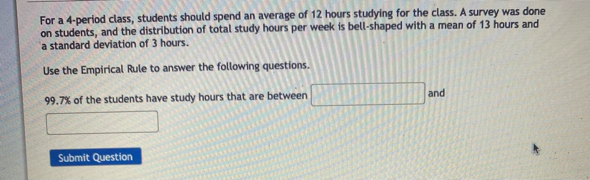 For a 4-period class, students should spend an average of 12 hours studying for the class. A survey was done
on students, and the distribution of total study hours per week is bell-shaped with a mean of 13 hours and
a standard deviation of 3 hours.
Use the Empirical Rule to answer the following questions.
99.7% of the students have study hours that are between
Submit Question
and