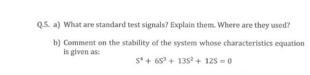 Q.5. a) What are standard test signals? Explain them. Where are they used?
b) Comment on the stability of the system whose characteristics equation
is given as:
S* + 6S3 + 13S² + 12S = 0
