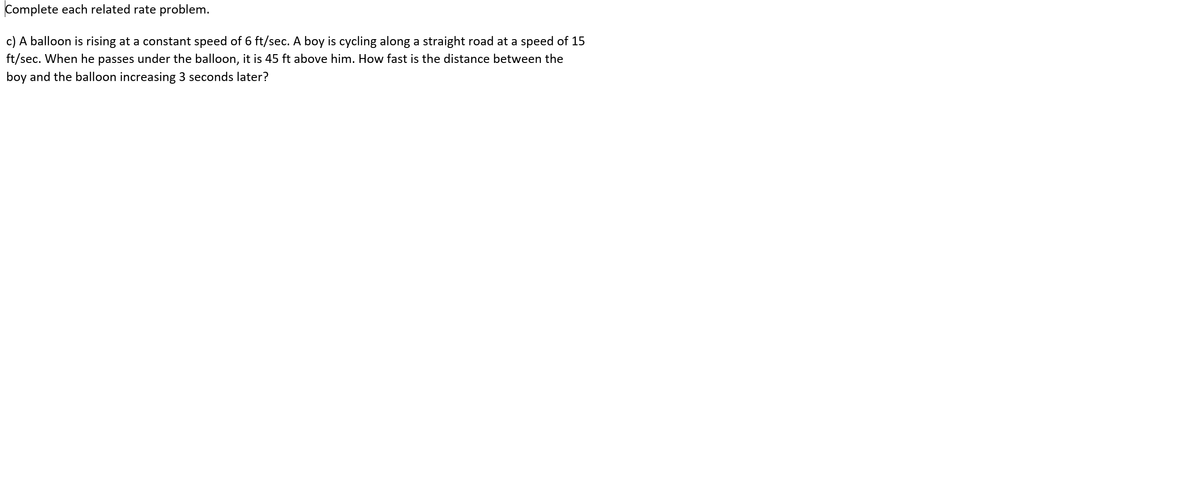 Complete each related rate problem.
c) A balloon is rising at a constant speed of 6 ft/sec. A boy is cycling along a straight road at a speed of 15
ft/sec. When he passes under the balloon, it is 45 ft above him. How fast is the distance between the
boy and the balloon increasing 3 seconds later?
