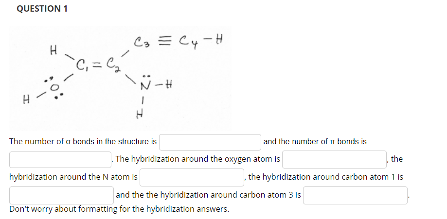 QUESTION 1
C3 = Cy-H
`C, = C,
The number of o bonds in the structure is
and the number of TT bonds is
. The hybridization around the oxygen atom is
the
hybridization around the N atom is
the hybridization around carbon atom 1 is
and the the hybridization around carbon atom 3 is
Don't worry about formatting for the hybridization answers.
