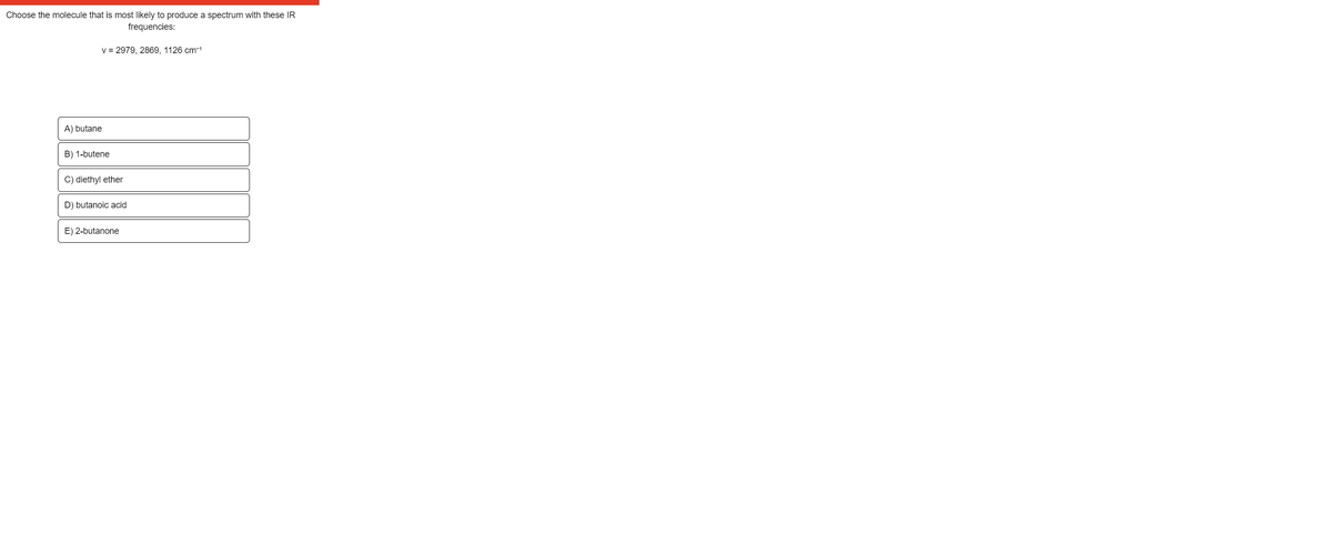 Choose the molecule that is most likely to produce a spectrum with these IR
frequencies:
v = 2979, 2869, 1126 cm-1
A) butane
B) 1-butene
C) diethyl ether
D) butanoic acid
E) 2-butanone
