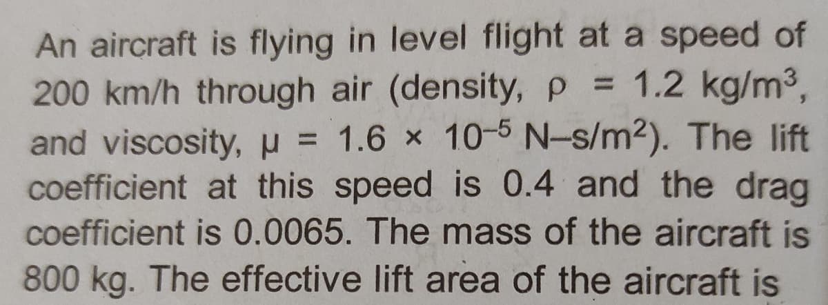 An aircraft is flying in level flight at a speed of
200 km/h through air (density, p = 1.2 kg/m³,
and viscosity, µ = 1.6 x 10-5 N-s/m²). The lift
coefficient at this speed is 0.4 and the drag
coefficient is 0.0065. The mass of the aircraft is
800 kg. The effective lift area of the aircraft is