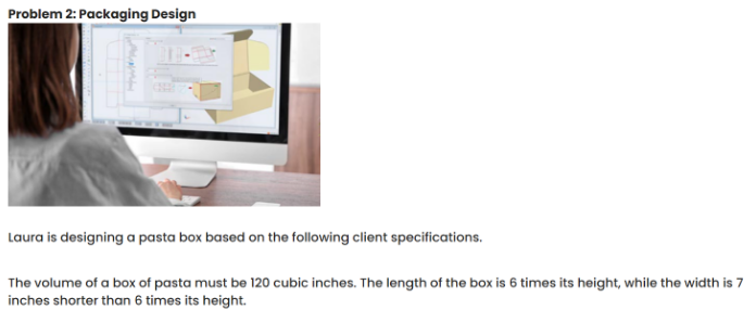 Problem 2: Packaging Design
Laura is designing a pasta box based on the following client specifications.
The volume of a box of pasta must be 120 cubic inches. The length of the box is 6 times its height, while the width is 7
inches shorter than 6 times its height.
