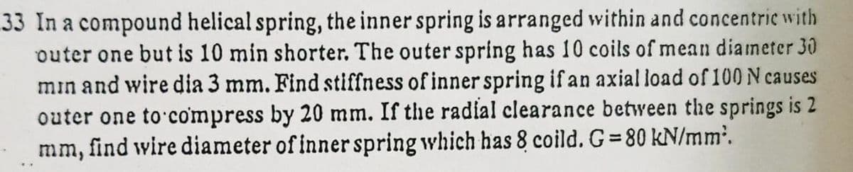 33 In a compound helical spring, the inner spring is arranged within and concentric with
outer one but is 10 min shorter. The outer spring has 10 coils of mean diameter 30
min and wire dia 3 mm. Find stiffness of inner spring if an axial load of 100 N causes
outer one to compress by 20 mm. If the radial clearance between the springs is 2
mm, find wire diameter of inner spring which has 8 coild. G= 80 kN/mm'.
