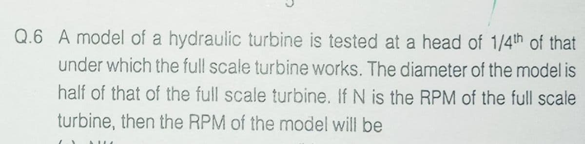 Q.6 A model of a hydraulic turbine is tested at a head of 1/4th of that
under which the full scale turbine works. The diameter of the model is
half of that of the full scale turbine. If N is the RPM of the full scale
turbine, then the RPM of the model will be
