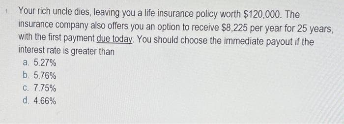 Your rich uncle dies, leaving you a life insurance policy worth $120,000. The
insurance company also offers you an option to receive $8,225 per year for 25 years,
with the first payment due today. You should choose the immediate payout if the
interest rate is greater than
a. 5.27%
b. 5.76%
C. 7.75%
d. 4.66%