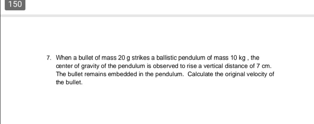 When a bullet of mass 20 g strikes a ballistic pendulum of mass 10 kg , the
center of gravity of the pendulum is observed to rise a vertical distance of 7 cm.
The bullet remains embedded in the pendulum. Calculate the original velocity of
the bullet.
