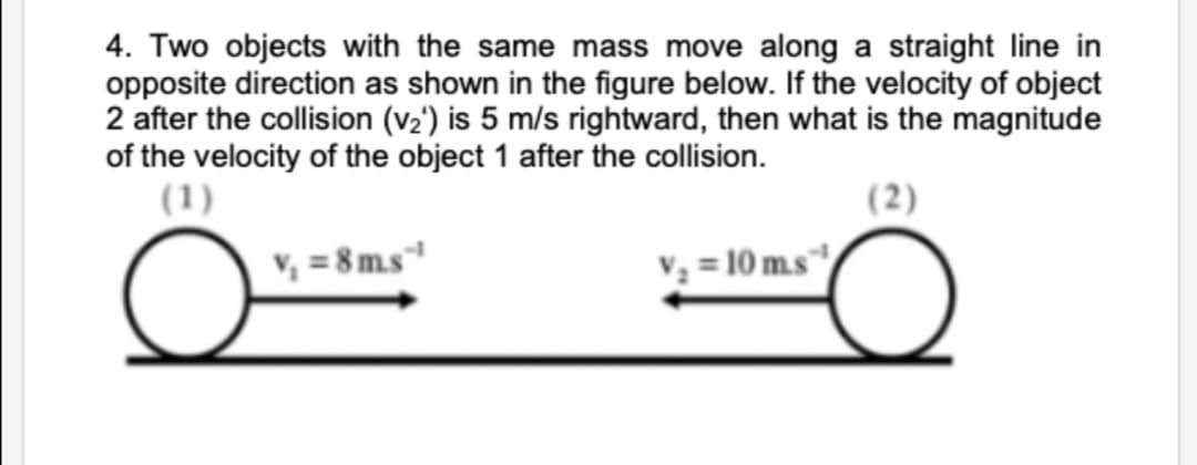 4. Two objects with the same mass move along a straight line in
opposite direction as shown in the figure below. If the velocity of object
2 after the collision (v2') is 5 m/s rightward, then what is the magnitude
of the velocity of the object 1 after the collision.
(1)
(2)
V, = 8 m.s
V3 = 10 m.s
