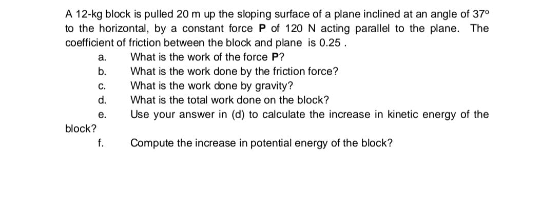 A 12-kg block is pulled 20 m up the sloping surface of a plane inclined at an angle of 37°
to the horizontal, by a constant force P of 120 N acting parallel to the plane. The
coefficient of friction between the block and plane is 0.25 .
а.
What is the work of the force P?
b.
What is the work done by the friction force?
C.
What is the work done by gravity?
d.
What is the total work done on the block?
е.
Use your answer in (d) to calculate the increase in kinetic energy of the
block?
f.
Compute the increase in potential energy of the block?
